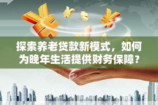 芎林探索养老贷款新模式，如何为晚年生活提供财务保障？