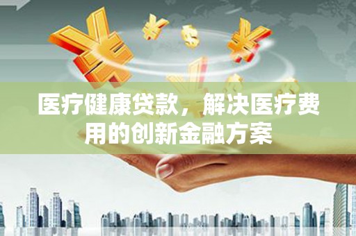 芎林医疗健康贷款，解决医疗费用的创新金融方案