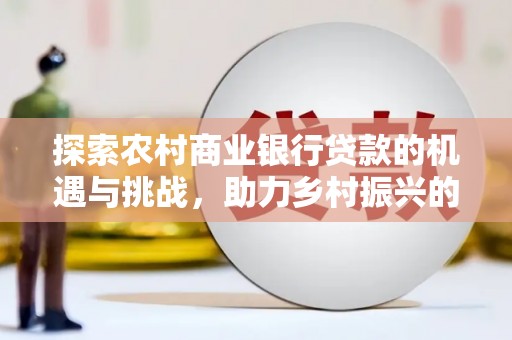 芎林探索农村商业银行贷款的机遇与挑战，助力乡村振兴的金融引擎
