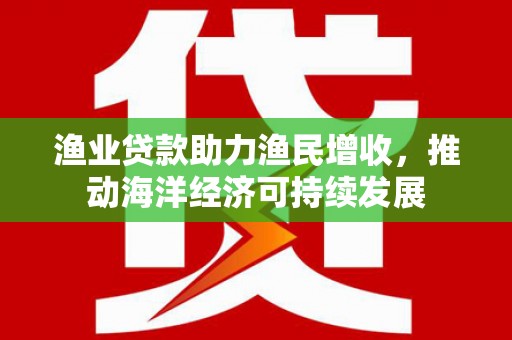 芎林渔业贷款助力渔民增收，推动海洋经济可持续发展